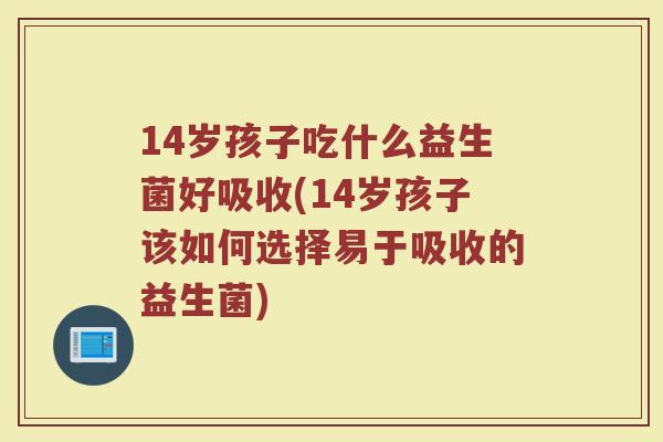 14岁孩子吃什么益生菌好吸收(14岁孩子该如何选择易于吸收的益生菌)