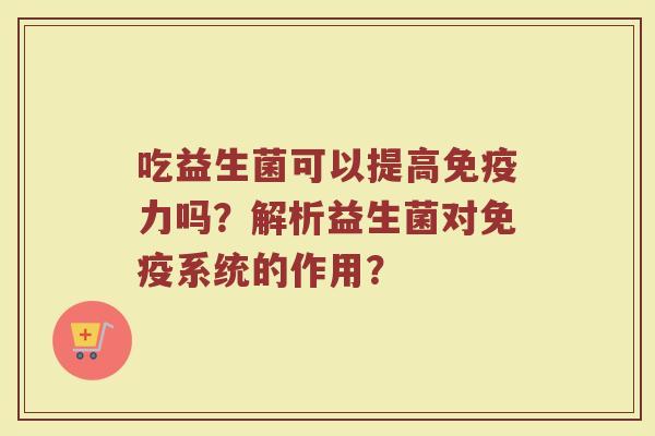 吃益生菌可以提高免疫力吗？解析益生菌对免疫系统的作用？
