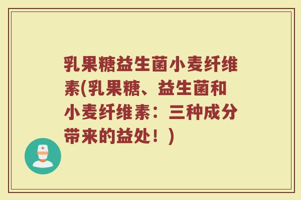 乳果糖益生菌小麦纤维素(乳果糖、益生菌和小麦纤维素:三种成分带来的益处!)