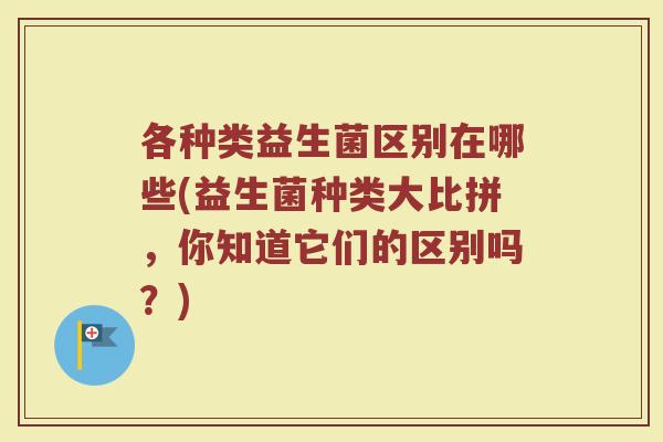 各种类益生菌区别在哪些(益生菌种类大比拼，你知道它们的区别吗？)