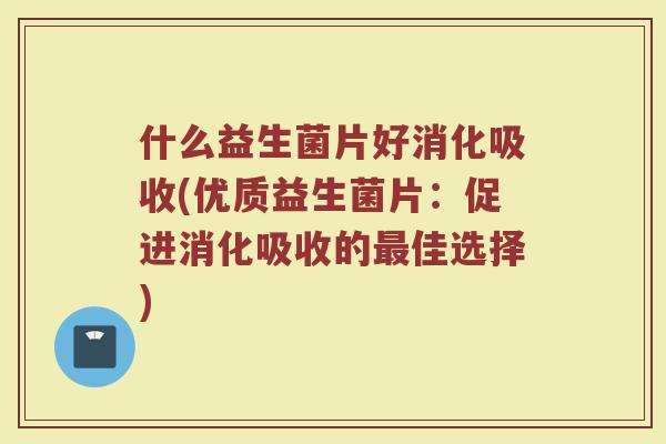 什么益生菌片好消化吸收(优质益生菌片:促进消化吸收的最佳选择)