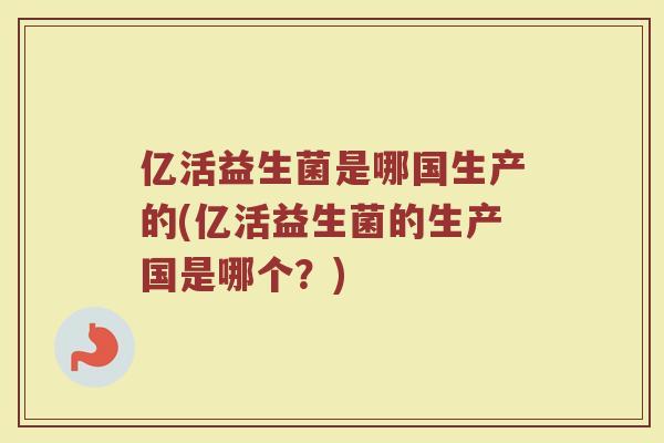 亿活益生菌是哪国生产的(亿活益生菌的生产国是哪个?)