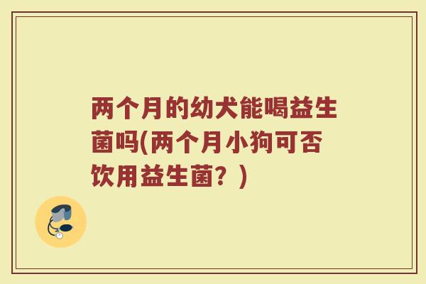 两个月的幼犬能喝益生菌吗(两个月小狗可否饮用益生菌?)