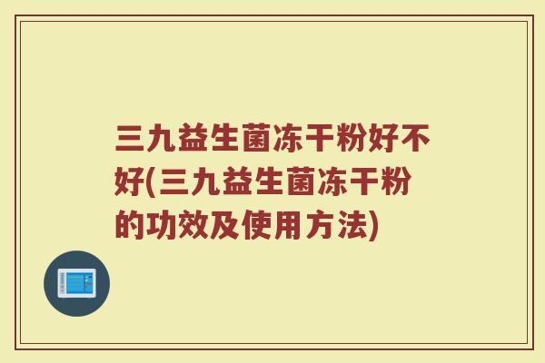 三九益生菌冻干粉好不好(三九益生菌冻干粉的功效及使用方法)