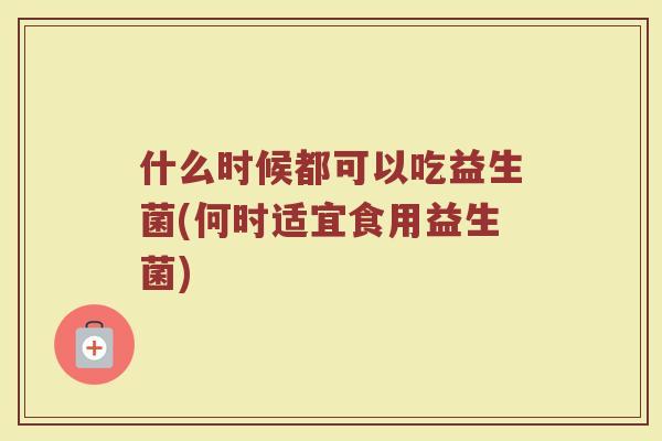 什么时候都可以吃益生菌(何时适宜食用益生菌)