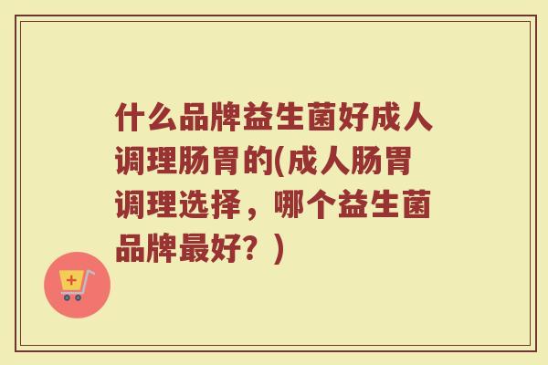 什么品牌益生菌好成人调理肠胃的(成人肠胃调理选择，哪个益生菌品牌最好？)