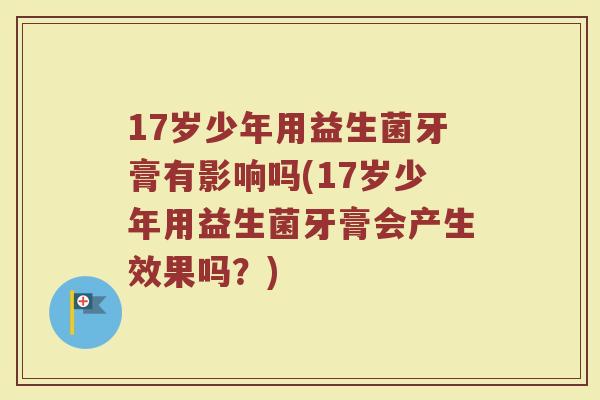 17岁少年用益生菌牙膏有影响吗(17岁少年用益生菌牙膏会产生效果吗?) 17岁少年用益生菌牙膏有影响吗(17岁少年用益生菌牙膏会产生效果吗?)