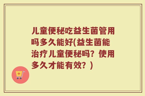 儿童便秘吃益生菌管用吗多久能好(益生菌能治疗儿童便秘吗?使用多久才能有效?)