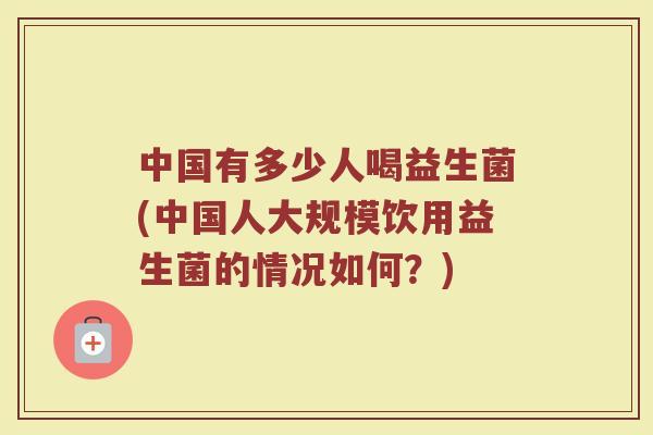 中国有多少人喝益生菌(中国人大规模饮用益生菌的情况如何?)