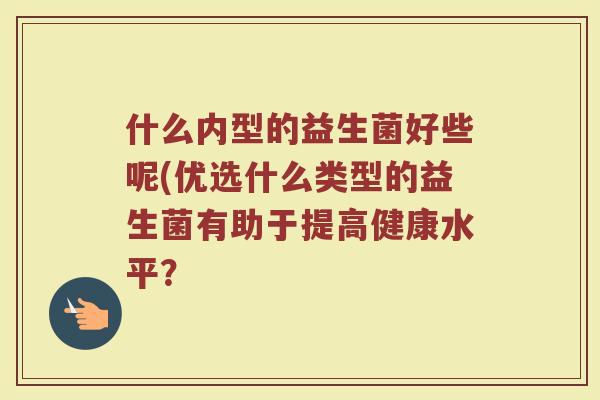 什么内型的益生菌好些呢(优选什么类型的益生菌有助于提高健康水平？