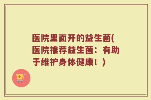 医院里面开的益生菌(医院推荐益生菌：有助于维护身体健康！)