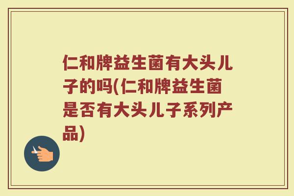 仁和牌益生菌有大头儿子的吗(仁和牌益生菌是否有大头儿子系列产品)