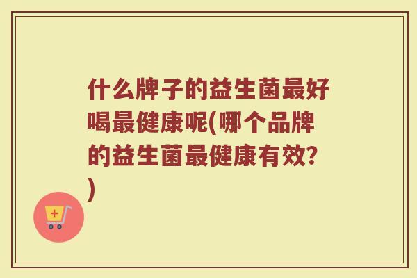什么牌子的益生菌最好喝最健康呢(哪个品牌的益生菌最健康有效？)