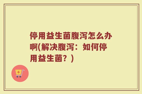 停用益生菌腹泻怎么办啊(解决腹泻:如何停用益生菌?)