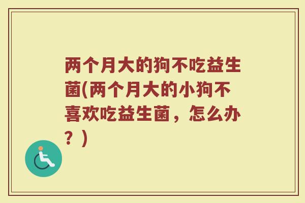 两个月大的狗不吃益生菌(两个月大的小狗不喜欢吃益生菌，怎么办？)