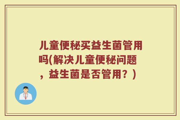 儿童便秘买益生菌管用吗(解决儿童便秘问题，益生菌是否管用？)