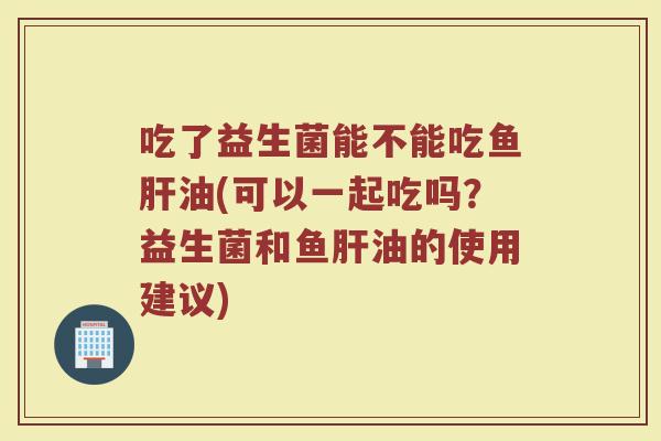 吃了益生菌能不能吃鱼肝油(可以一起吃吗?益生菌和鱼肝油的使用建议)