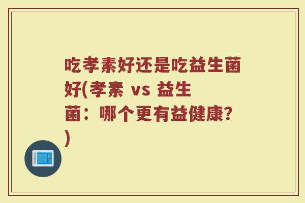 吃孝素好还是吃益生菌好(孝素 vs 益生菌:哪个更有益健康?)