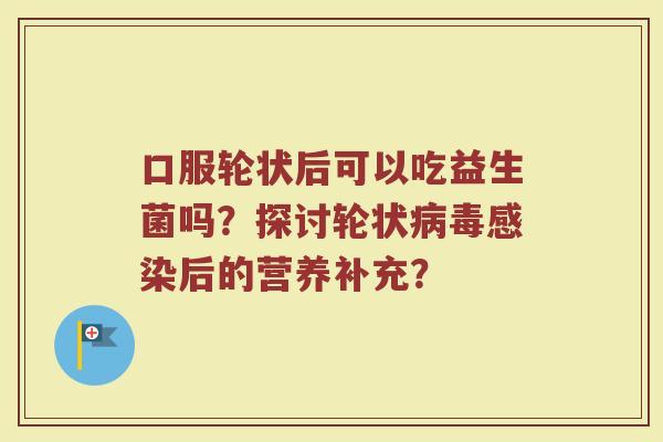 口服轮状后可以吃益生菌吗?探讨轮状后的营养补充? 口服轮状后可以吃益生菌吗?探讨轮状后的营养补充?
