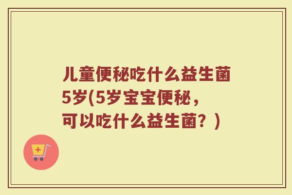 儿童便秘吃什么益生菌5岁(5岁宝宝便秘,可以吃什么益生菌?)