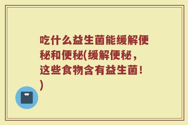 吃什么益生菌能缓解便秘和便秘(缓解便秘,这些食物含有益生菌!)