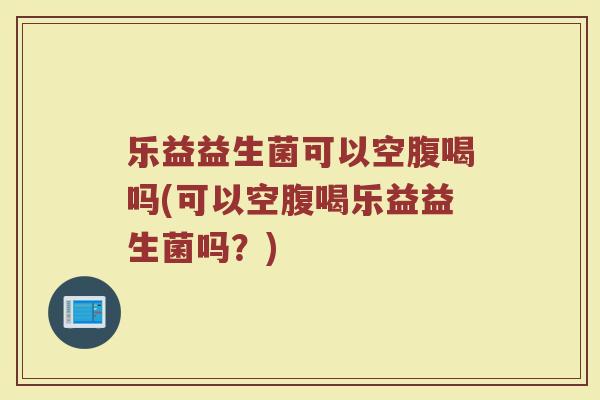 乐益益生菌可以空腹喝吗(可以空腹喝乐益益生菌吗?)