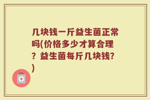 几块钱一斤益生菌正常吗(价格多少才算合理?益生菌每斤几块钱?)