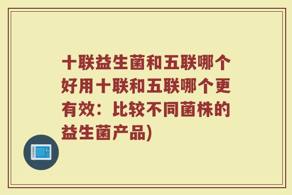 十联益生菌和五联哪个好用十联和五联哪个更有效:比较不同菌株的益生菌产品)