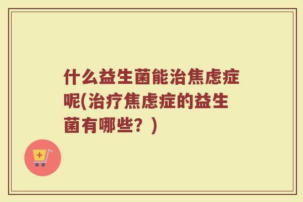什么益生菌能治焦虑症呢(治疗焦虑症的益生菌有哪些?)