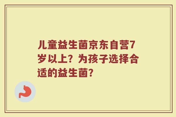 儿童益生菌京东自营7岁以上?为孩子选择合适的益生菌? 儿童益生菌京东自营7岁以上?为孩子选择合适的益生菌?