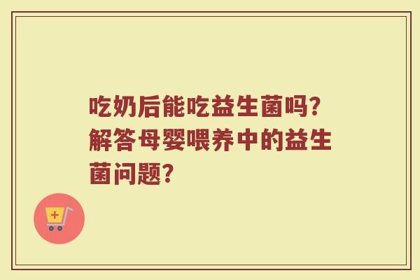 吃奶后能吃益生菌吗？解答母婴喂养中的益生菌问题？