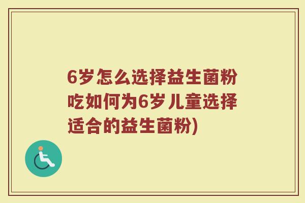 6岁怎么选择益生菌粉吃如何为6岁儿童选择适合的益生菌粉) 6岁怎么选择益生菌粉吃如何为6岁儿童选择适合的益生菌粉)