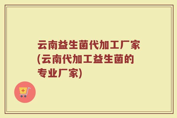 云南益生菌代加工厂家(云南代加工益生菌的专业厂家)