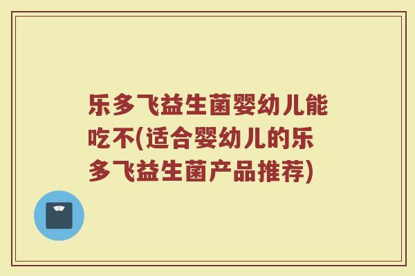 乐多飞益生菌婴幼儿能吃不(适合婴幼儿的乐多飞益生菌产品推荐)
