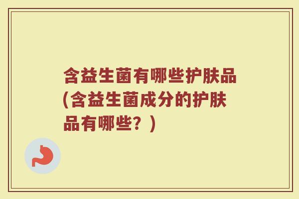 含益生菌有哪些护肤品(含益生菌成分的护肤品有哪些?) 含益生菌有哪些护肤品(含益生菌成分的护肤品有哪些?)