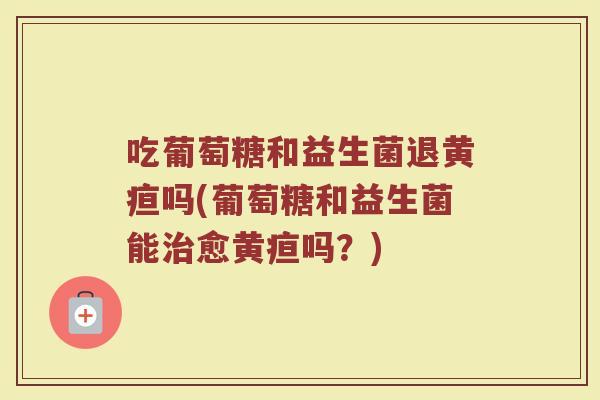 吃葡萄糖和益生菌退黄疸吗(葡萄糖和益生菌能治愈黄疸吗？)