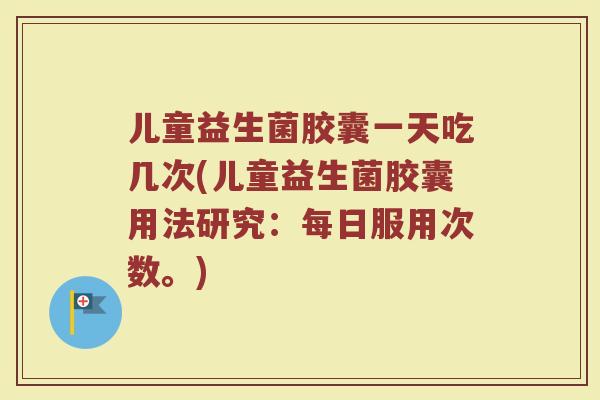儿童益生菌胶囊一天吃几次(儿童益生菌胶囊用法研究:每日服用次数。)