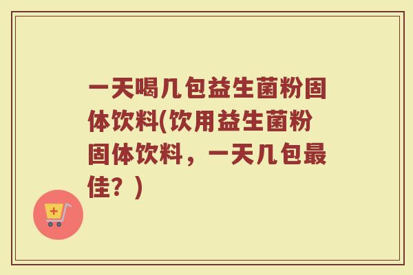 一天喝几包益生菌粉固体饮料(饮用益生菌粉固体饮料,一天几包佳?) 一天喝几包益生菌粉固体饮料(饮用益生菌粉固体饮料,一天几包佳?)