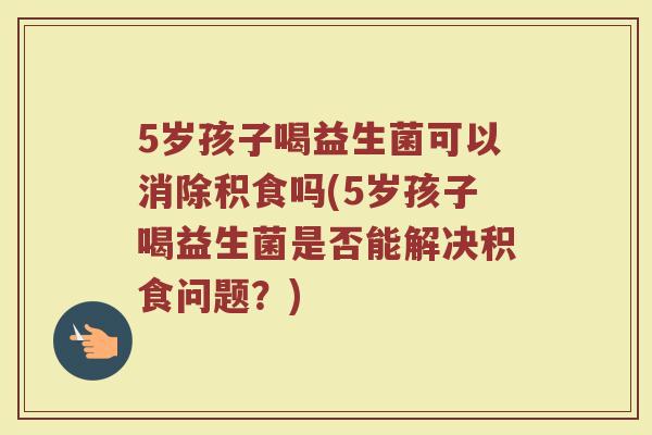 5岁孩子喝益生菌可以消除积食吗(5岁孩子喝益生菌是否能解决积食问题？)