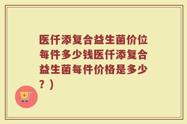 医仟添复合益生菌价位每件多少钱医仟添复合益生菌每件价格是多少?) 医仟添复合益生菌价位每件多少钱医仟添复合益生菌每件价格是多少?)