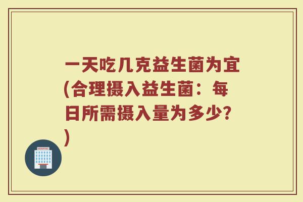 一天吃几克益生菌为宜(合理摄入益生菌:每日所需摄入量为多少?)