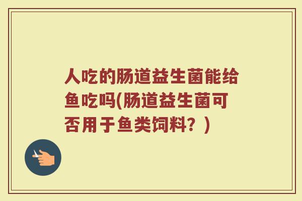 人吃的肠道益生菌能给鱼吃吗(肠道益生菌可否用于鱼类饲料？)
