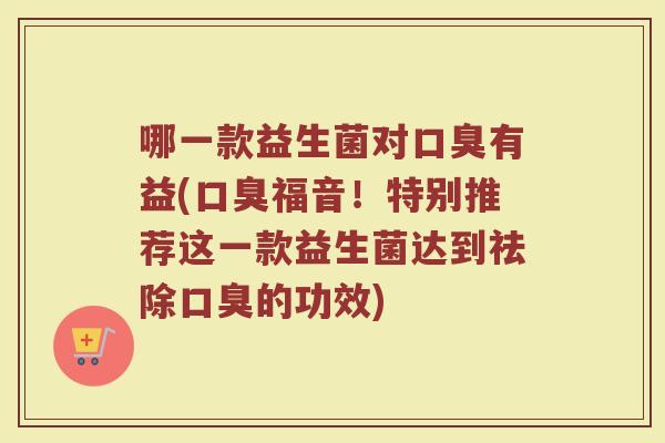 哪一款益生菌对口臭有益(口臭福音！特别推荐这一款益生菌达到祛除口臭的功效)