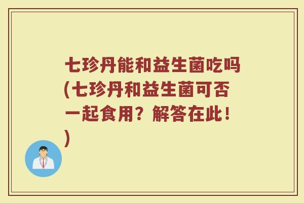 七珍丹能和益生菌吃吗(七珍丹和益生菌可否一起食用?解答在此!)
