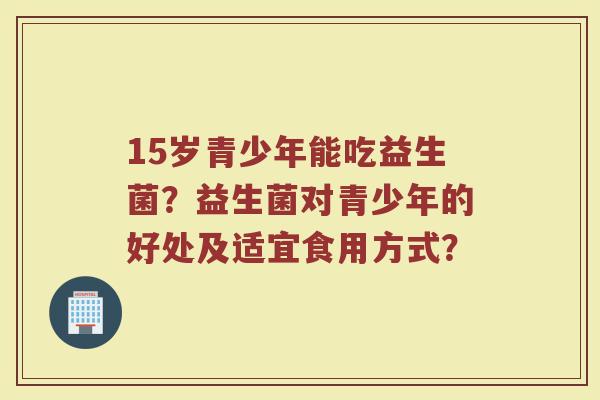 15岁青少年能吃益生菌？益生菌对青少年的好处及适宜食用方式？
