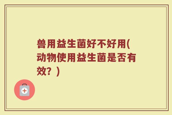 兽用益生菌好不好用(动物使用益生菌是否有效?) 兽用益生菌好不好用(动物使用益生菌是否有效?)