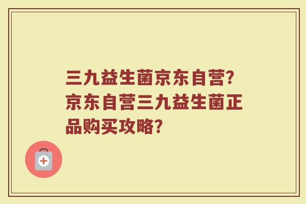 三九益生菌京东自营？京东自营三九益生菌正品购买攻略？