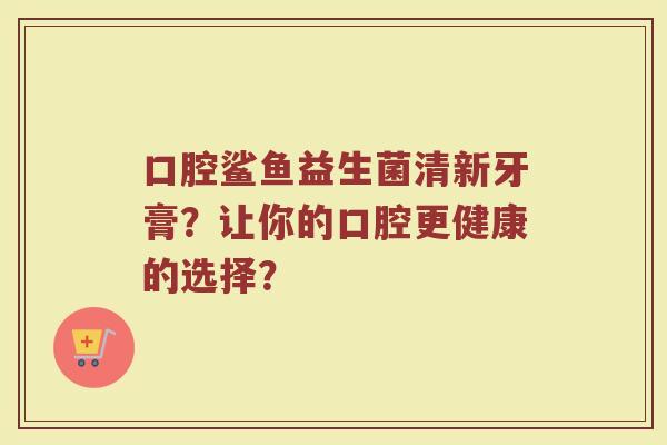 口腔鲨鱼益生菌清新牙膏?让你的口腔更健康的选择?