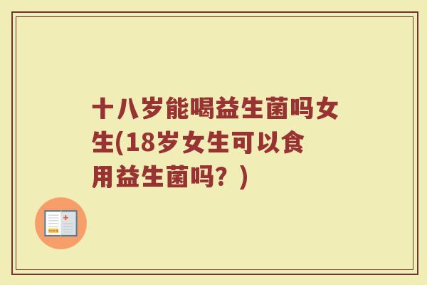 十八岁能喝益生菌吗女生(18岁女生可以食用益生菌吗?)