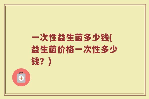一次性益生菌多少钱(益生菌价格一次性多少钱?) 一次性益生菌多少钱(益生菌价格一次性多少钱?)